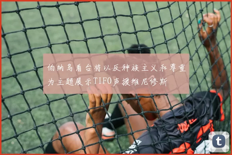 伯纳乌看台将以反种族主义和尊重为主题展示TIFO声援维尼修斯