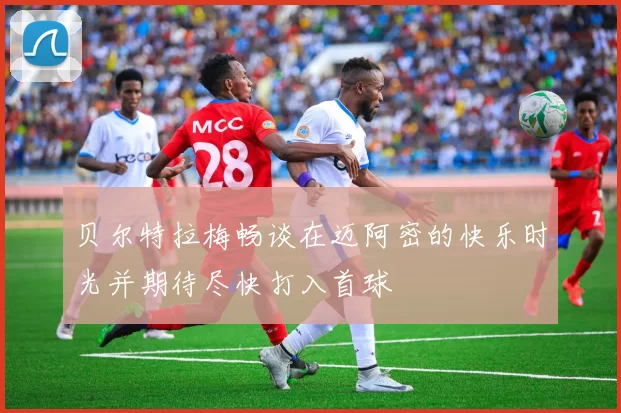 贝尔特拉梅畅谈在迈阿密的快乐时光并期待尽快打入首球