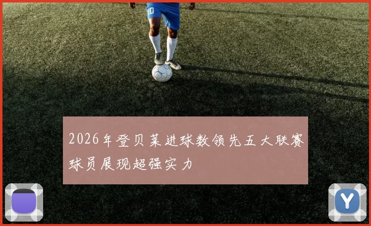 2026年登贝莱进球数领先五大联赛球员展现超强实力