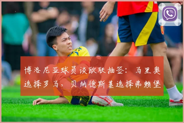 博洛尼亚球员谈欧联抽签：马里奥选择罗马，贝纳德斯基选择弗赖堡
