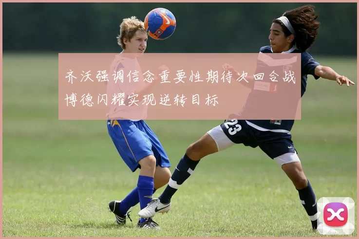 齐沃强调信念重要性期待次回合战博德闪耀实现逆转目标