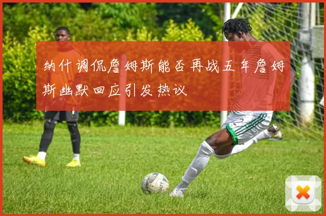 纳什调侃詹姆斯能否再战五年詹姆斯幽默回应引发热议