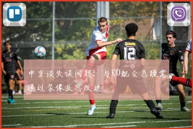 申京谈失误问题：与KD配合急躁需通过录像反思改进