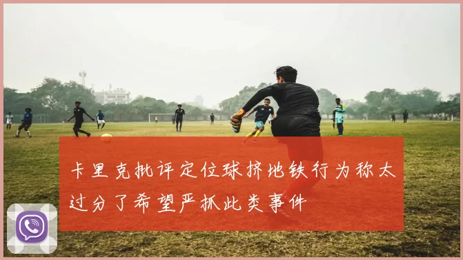 卡里克批评定位球挤地铁行为称太过分了希望严抓此类事件