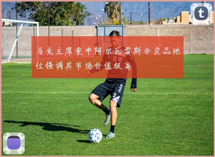马竞主席重申阿尔瓦雷斯非卖品地位强调其市场价值极高
