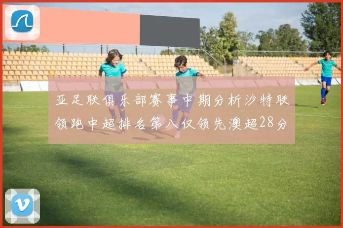 亚足联俱乐部赛事中期分析沙特联领跑中超排名第八仅领先澳超28分