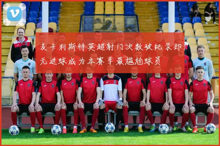 麦卡利斯特英超射门次数破纪录却无进球成为本赛季最尴尬球员