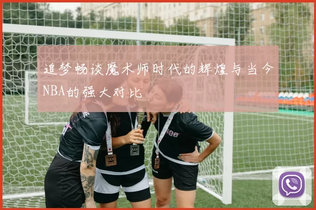 追梦畅谈魔术师时代的辉煌与当今NBA的强大对比