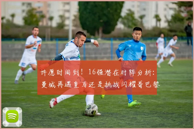 许愿时间到！16强潜在对阵分析：曼城再遇皇马还是挑战闪耀哥巴黎或对决巴萨