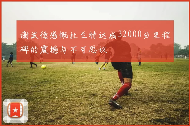 谢泼德感慨杜兰特达成32000分里程碑的震撼与不可思议