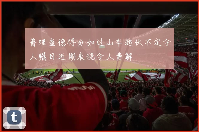普理查德得分如过山车起伏不定令人瞩目近期表现令人费解