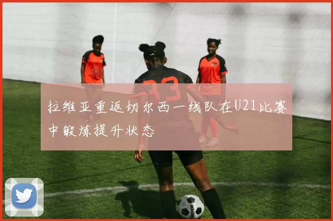 拉维亚重返切尔西一线队在U21比赛中锻炼提升状态
