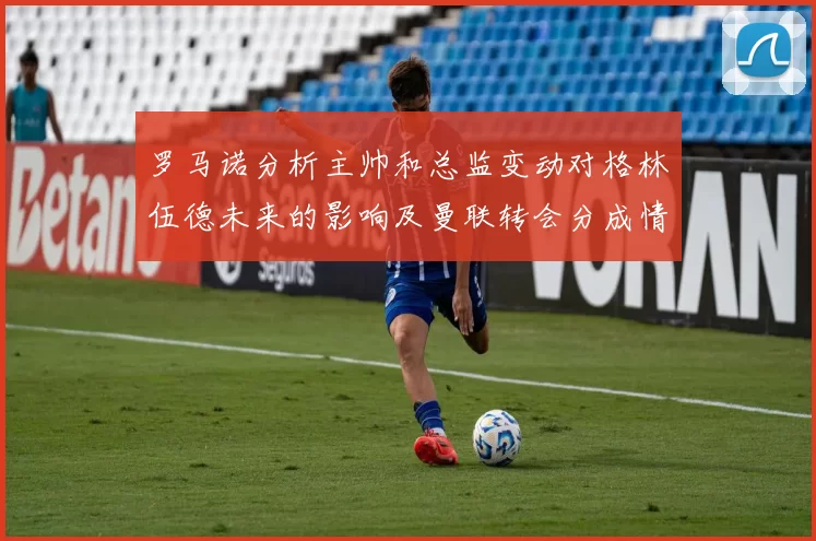 罗马诺分析主帅和总监变动对格林伍德未来的影响及曼联转会分成情况