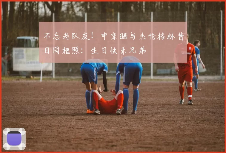 不忘老队友！申京晒与杰伦格林昔日同框照：生日快乐兄弟