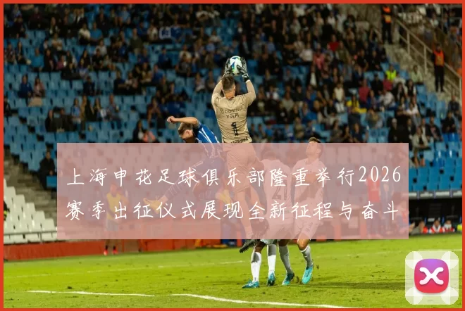 上海申花足球俱乐部隆重举行2026赛季出征仪式展现全新征程与奋斗目标