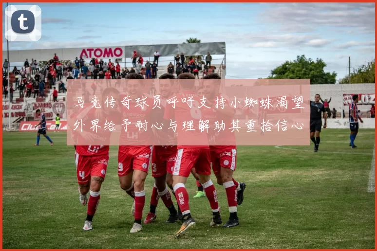 马竞传奇球员呼吁支持小蜘蛛渴望外界给予耐心与理解助其重拾信心