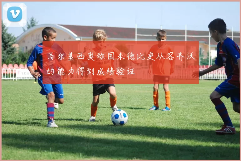 马尔基西奥称国米德比更从容齐沃的能力得到成绩验证